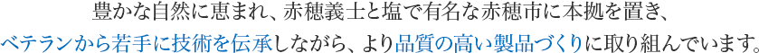 豊かな自然に恵まれ、赤穂義士と塩で有名な赤穂市に本拠を置き、ベテランから若手に技術を伝承しながら、より品質の高い製品づくりに取り組んでいます。