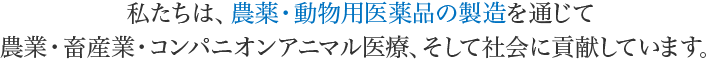 私たちは、農薬・動物用医薬品の製造を通じて農業・畜産業・コンパニオンアニマル医療、そして社会に貢献しています。